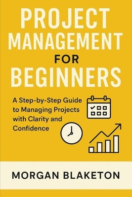 Project Management for Beginners: A Step by Step Guide to Managing Projects with Clarity and Confidence by Blaketon, Morgan