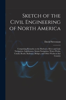 Sketch of the Civil Engineering of North America [microform]: Comprising Remarks on the Harbours, River and Lake Navigation, Lighthouses, Steam-naviga by Stevenson, David 1815-1886