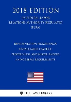 Representation Proceedings, Unfair Labor Practice Proceedings, and Miscellaneous and General Requirements (US Federal Labor Relations Authority Regula by The Law Library