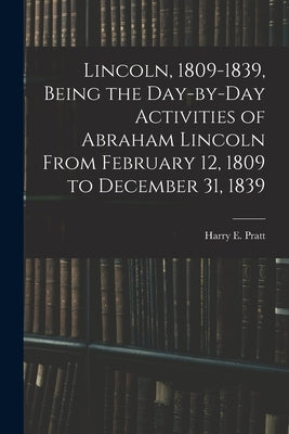 Lincoln, 1809-1839, Being the Day-by-day Activities of Abraham Lincoln From February 12, 1809 to December 31, 1839 by Pratt, Harry E. (Harry Edward) 1901-