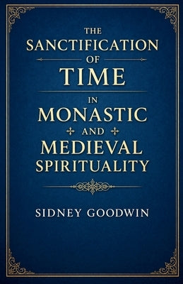 The Sanctification of Time in Monastic and Medieval Spirituality by Goodwin, Sidney
