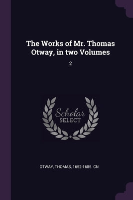 The Works of Mr. Thomas Otway, in two Volumes: 2 by Otway, Thomas