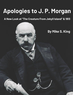 Apologies to J.P. Morgan: A New Look at "The Creature from Jekyll Island & 1913 by King, Mike S.