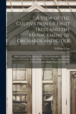A View of the Cultivation of Fruit Trees and the Management of Orchards and Cider: With Accurate Descriptions of the Most Estimable Varieties of Nativ by Coxe, William