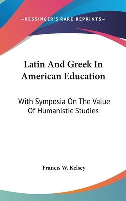Latin And Greek In American Education: With Symposia On The Value Of Humanistic Studies by Kelsey, Francis W.