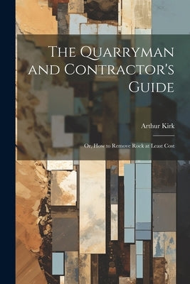 The Quarryman and Contractor's Guide; or, How to Remove Rock at Least Cost by Kirk, Arthur