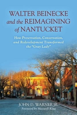 Walter Beinecke and the Reimagining of Nantucket: How Preservation, Conservation, and Redevelopment Transformed the Gray Lady by Warner, John D., Jr.