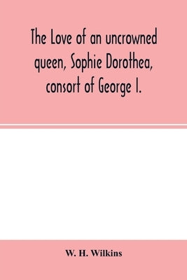 The love of an uncrowned queen, Sophie Dorothea, consort of George I.: and her correspondence with Philip Christopher Count Königsmarck (now fir by H. Wilkins, W.