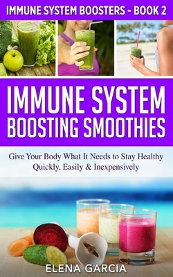 Immune System Boosting Smoothies: Give Your Body What It Needs to Stay Healthy - Quickly, Easily & Inexpensively by Garcia, Elena