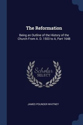 The Reformation: Being an Outline of the History of the Church From A. D. 1503 to A, Part 1648 by Whitney, James Pounder