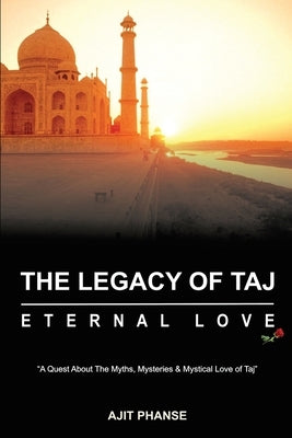 The Legacy of Taj - Eternal Love: A Quest about the Myths, Mysteries & Mystical Love of Taj by Ajit Phanse