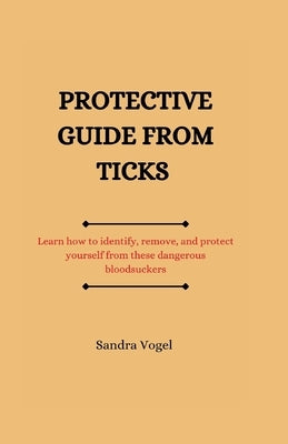 Protective guide from ticks: Learn how to identify, remove, and protect yourself from these dangerous bloodsuckers by Vogel, Sandra