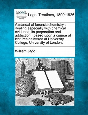 A Manual of Forensic Chemistry: Dealing Especially with Chemical Evidence, Its Preparation and Adduction: Based Upon a Course of Lectures Delivered at by Jago, William
