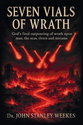 Seven Vials of Wrath: God's final outpouring of wrath upon man, the seas, rivers and streams by Weekes, John Stanley