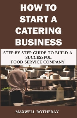 How to Start a Catering Business: Step-By-Step Guide to Build a Successful Food Service Company by Rotheray, Maxwell
