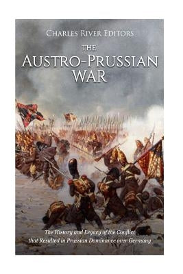 The Austro-Prussian War: The History and Legacy of the Conflict that Resulted in Prussian Dominance over Germany by Charles River