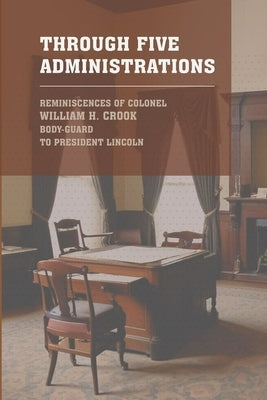 Through Five Administrations: The 1910 Classic Detailing the Presidencies of Lincoln, Johnson, Grant, Hayes, and Garfield by Crook, Colonel William