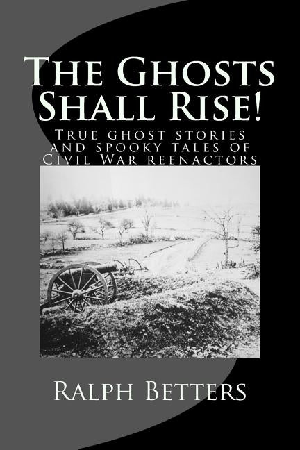 The Ghosts Shall Rise!: True ghost stories and spooky tales of Civil War reenactors by Betters, Ralph M.