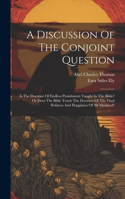 A Discussion Of The Conjoint Question: Is The Doctrine Of Endless Punishment Taught In The Bible? Or Does The Bible Teach The Doctrine Of The Final Ho by Ely, Ezra Stiles