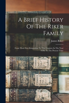 A Brief History Of The Riker Family: From Their First Emigration To This Country In The Year 1638, To The Present Time by Riker, James