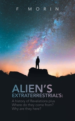 Alien's Extraterrestrial's: A History of Revelations plus Where do they come from? And Why are they here? by Morin, F.
