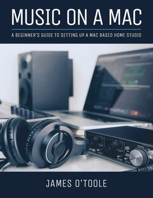 Music On A Mac: A Beginner's Guide To Setting Up A Mac Based Home Studio by O'Toole, James