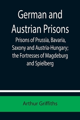 German and Austrian Prisons; Prisons of Prussia, Bavaria, Saxony and Austria-Hungary; the Fortresses of Magdeburg and Spielberg by Griffiths, Arthur