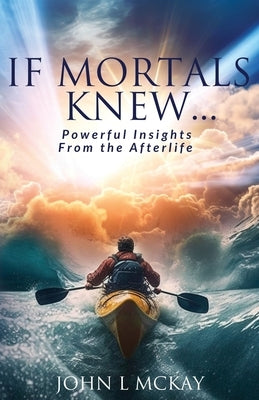 If Mortals Knew...: Powerful Insights from the Afterlife by McKay, John L.