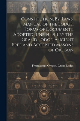 Constitution, By-laws, Manual of the Lodge, Forms of Documents. Adopted June 14, 1911 by the Grand Lodge, Ancient Free and Accepted Masons of Oregon by Freemasons Oregon Grand Lodge