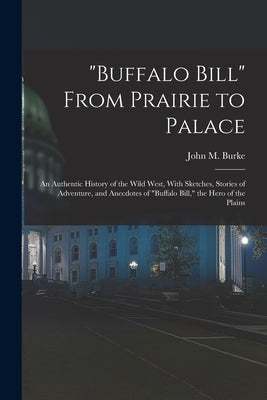"Buffalo Bill" From Prairie to Palace; an Authentic History of the Wild West, With Sketches, Stories of Adventure, and Anecdotes of "Buffalo Bill," th by Burke, John M.