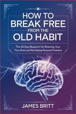 How to Break Free From the Old Habit: The 30-Day Blueprint for Rewiring Your Brain and Reclaiming Personal Freedom by Britt, James