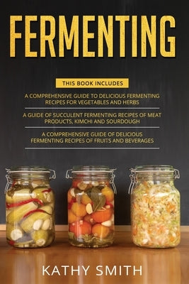 Fermenting: 3 in 1- Guide to Delicious Fermenting Recipes for Vegetables and Herbs+ Fermenting Recipes of Meat Products, Kimchi an by Smith, Kathy