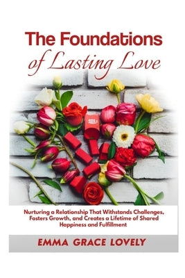 The Foundations of Lasting Love: Nurturing a Relationship That Withstands Challenges, Fosters Growth, and Creates a Lifetime of Shared Happiness and F by Lovely, Emma Grace