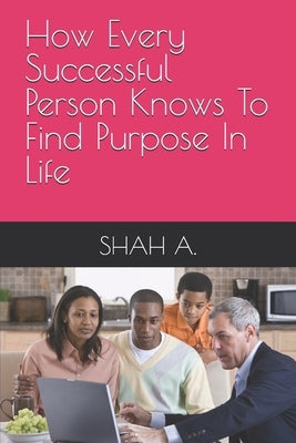 How Every Successful Person Knows To Find Purpose In Life by A, Shah