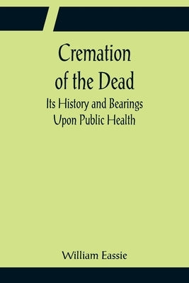 Cremation of the Dead; Its History and Bearings Upon Public Health by Eassie, William