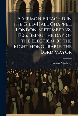 A Sermon Preach'd in the Gild-Hall Chappel, London, September 28, 1706, Being the day of the Election of the Right Honourable the Lord Mayor by Atterbury, Francis