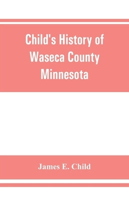 Child's history of Waseca County, Minnesota: from its first settlement in 1854 to the close of the year 1904, a record of fifty years: the story of th by E. Child, James