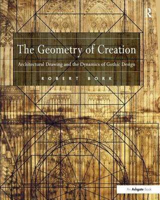 The Geometry of Creation: Architectural Drawing and the Dynamics of Gothic Design by Bork, Robert