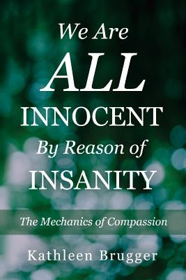 We Are ALL Innocent by Reason of Insanity: The Mechanics of Compassion by Brugger, Kathleen