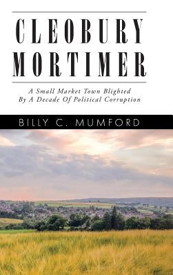 Cleobury Mortimer: A Small Market Town Blighted By A Decade Of Political Corruption by Mumford, Billy C.