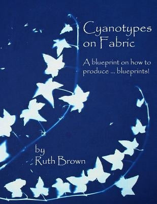 Cyanotypes on Fabric: A blueprint on how to produce ... blueprints! by Brown, Ruth