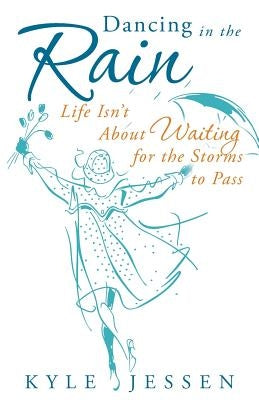 Dancing in the Rain: Life Isn't about Waiting for the Storms to Pass by Jessen, Kyle