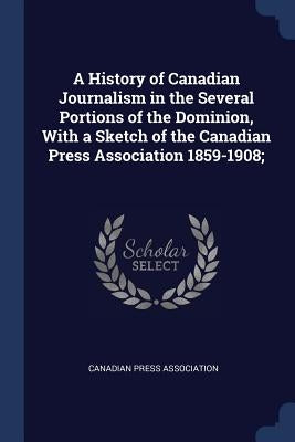 A History of Canadian Journalism in the Several Portions of the Dominion, With a Sketch of the Canadian Press Association 1859-1908; by Canadian Press Association