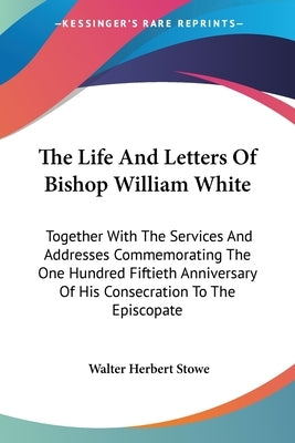The Life And Letters Of Bishop William White: Together With The Services And Addresses Commemorating The One Hundred Fiftieth Anniversary Of His Conse by Stowe, Walter Herbert