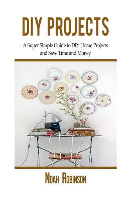 DIY Projects: A Super Simple Guide to DIY Home Projects and Save Time and Money by Robinson, Noah