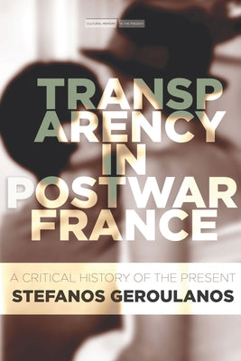 Transparency in Postwar France: A Critical History of the Present by Geroulanos, Stefanos