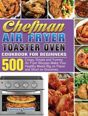 Chefman Air Fryer Toaster Oven Cookbook for Beginners: 500 Crispy, Simple and Yummy Air Fryer Recipes Make Your Healthy Meals Big on Flavor and Short by Smith, James