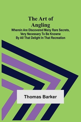 The Art of Angling; Wherein are discovered many rare secrets, very necessary to be knowne by all that delight in that recreation by Barker, Thomas
