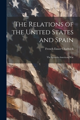 The Relations of the United States and Spain: The Spanish-American War by Chadwick, French Ensor