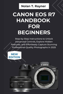 Canon EOS R7 Handbook For Beginners: Step-by-Step Instructions to Unlock Advanced Controls, Explore Hidden Features, and Effortlessly Capture Stunning by Rayner, Nolan T.